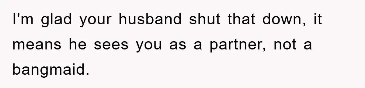 I'm glad your husband shut that down, it means he sees you as a partner, not a bangmaid.