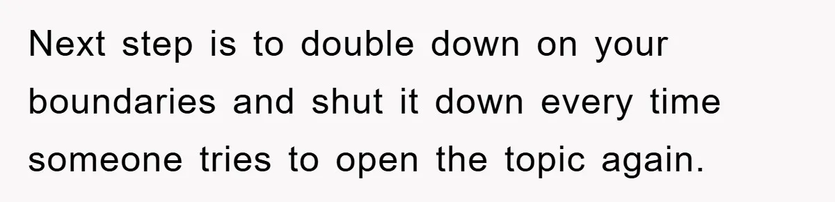 Next step is to double down on your boundaries and shut it down every time someone tries to open the topic again.