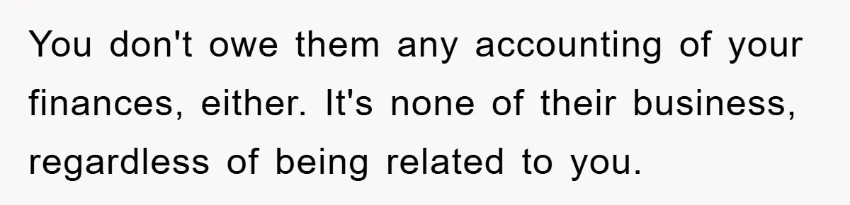 You don't owe them any accounting of your finances, either. It's none of their business, regardless of being related to you.