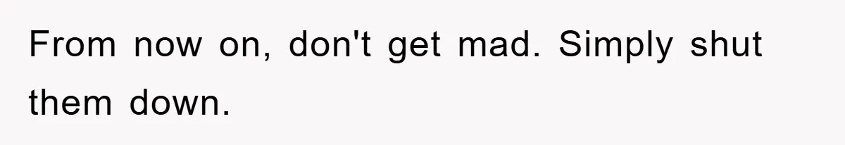 From now on, don't get mad. Simply shut them down.