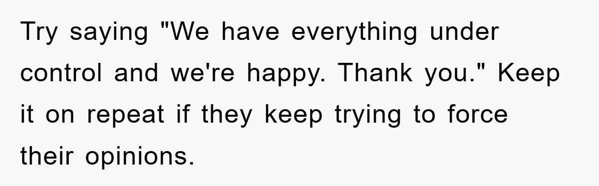 Try saying "We have everything under control and we're happy. Thank you." Keep it on repeat if they keep trying to force their opinions.