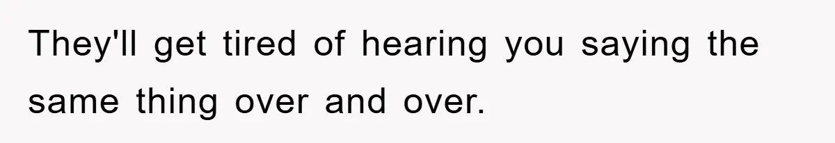 They'll get tired of hearing you saying the same thing over and over.