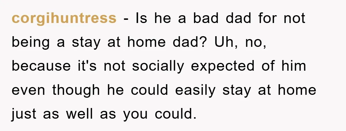 corgihuntress - Is he a bad dad for not being a stay at home dad? Uh, no, because it's not socially expected of him even though he could easily stay...
