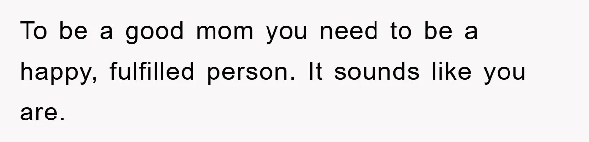 To be a good mom you need to be a happy, fulfilled person. It sounds like you are.