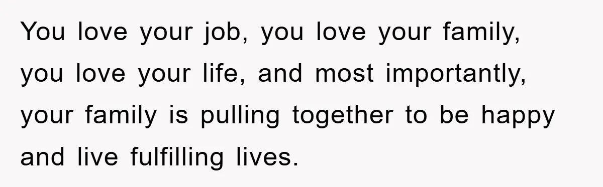 You love your job, you love your family, you love your life, and most importantly, your family is pulling together to be happy and live fulfilling lives.