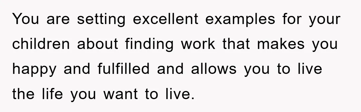 You are setting excellent examples for your children about finding work that makes you happy and fulfilled and allows you to live the life you want to live.