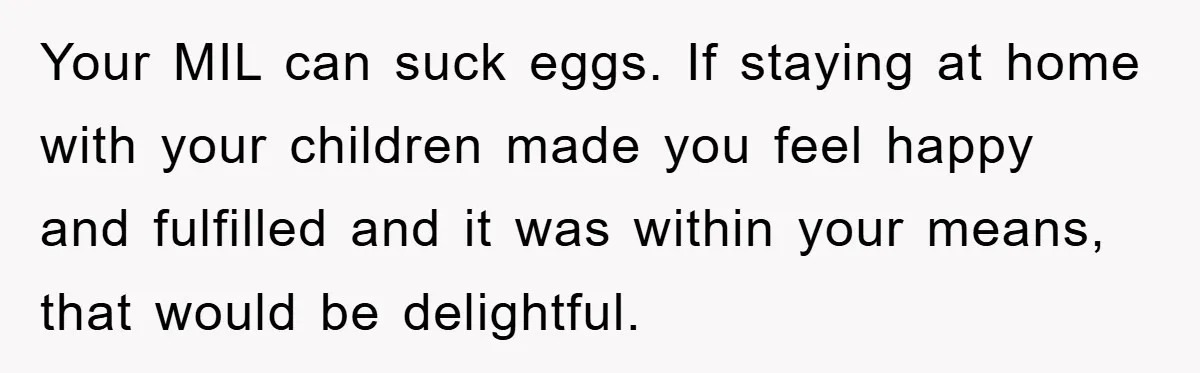 Your MIL can suck eggs. If staying at home with your children made you feel happy and fulfilled and it was within your means, that would be delightful.