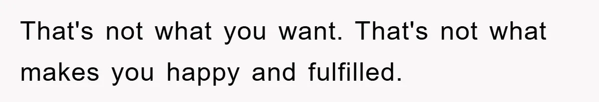 That's not what you want. That's not what makes you happy and fulfilled.