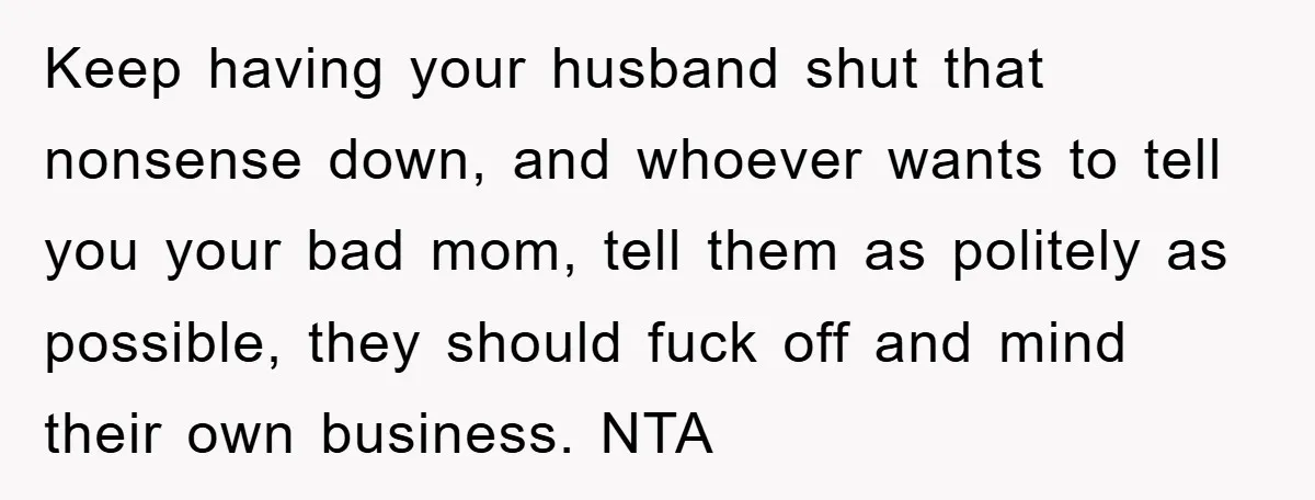 Keep having your husband shut that nonsense down, and whoever wants to tell you your bad mom, tell them as politely as possible, they should fuck off and mind their...