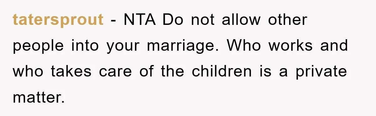 tatersprout - NTA Do not allow other people into your marriage. Who works and who takes care of the children is a private matter.