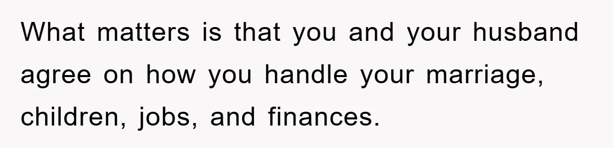 What matters is that you and your husband agree on how you handle your marriage, children, jobs, and finances.