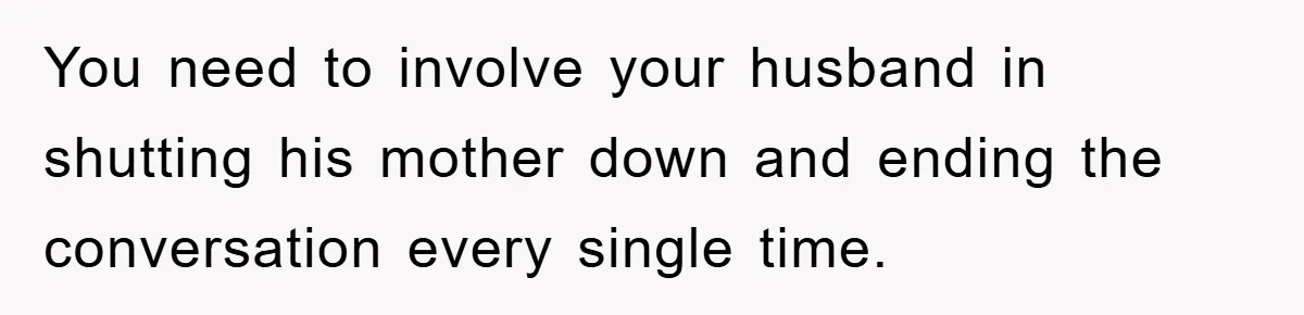 You need to involve your husband in shutting his mother down and ending the conversation every single time.