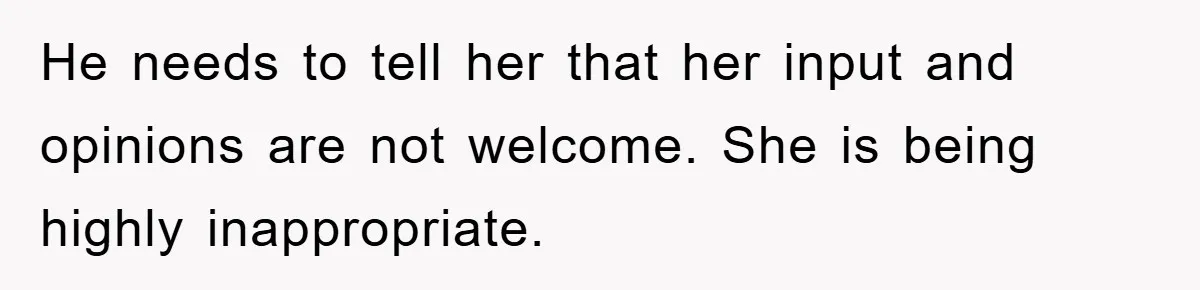 He needs to tell her that her input and opinions are not welcome. She is being highly inappropriate.