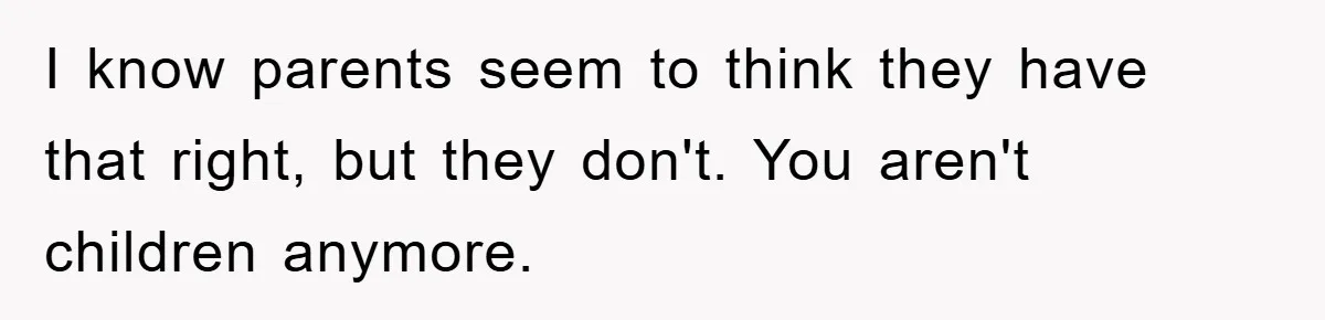 I know parents seem to think they have that right, but they don't. You aren't children anymore.