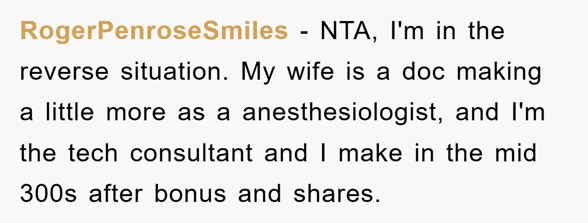 RogerPenroseSmiles - NTA, I'm in the reverse situation. My wife is a doc making a little more as a anesthesiologist, and I'm the tech consultant and I make in the...