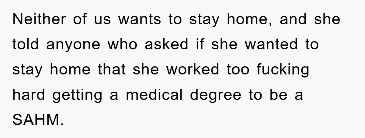 Neither of us wants to stay home, and she told anyone who asked if she wanted to stay home that she worked too fucking hard getting a medical degree to...