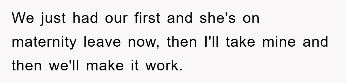 We just had our first and she's on maternity leave now, then I'll take mine and then we'll make it work.