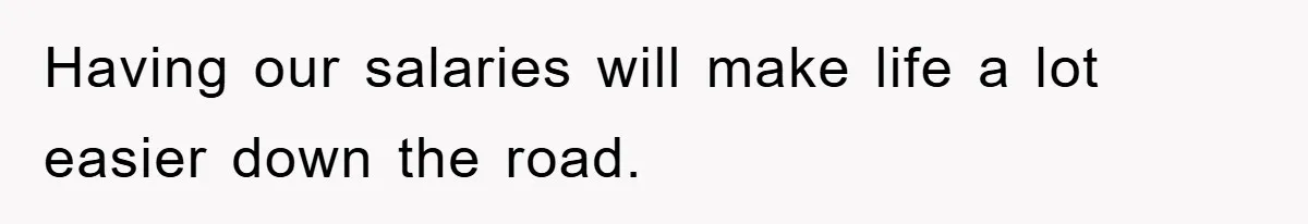 Having our salaries will make life a lot easier down the road.