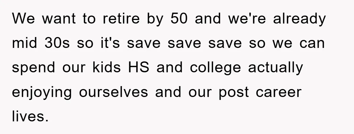 We want to retire by 50 and we're already mid 30s so it's save save save so we can spend our kids HS and college actually enjoying ourselves and our...
