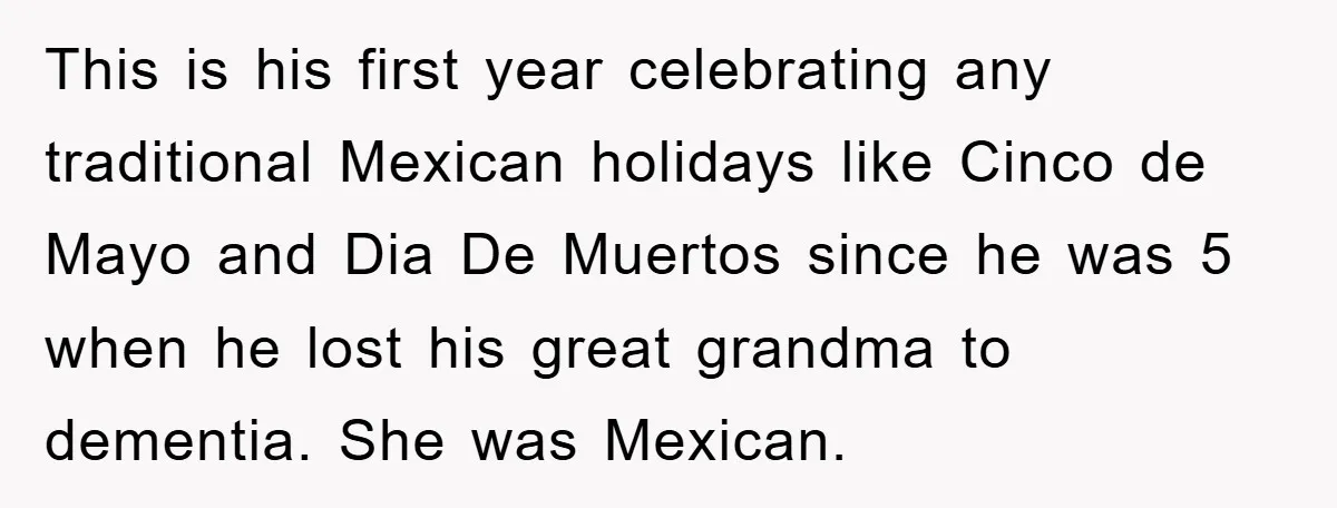 Friend Demands Man Stop Celebrating His Husband’s Heritage, Gets Schooled By The Internet This is his first year celebrating any traditional Mexican holidays like Cinco de Mayo and Dia De Muertos since he was 5 when he lost his great grandma to dementia....