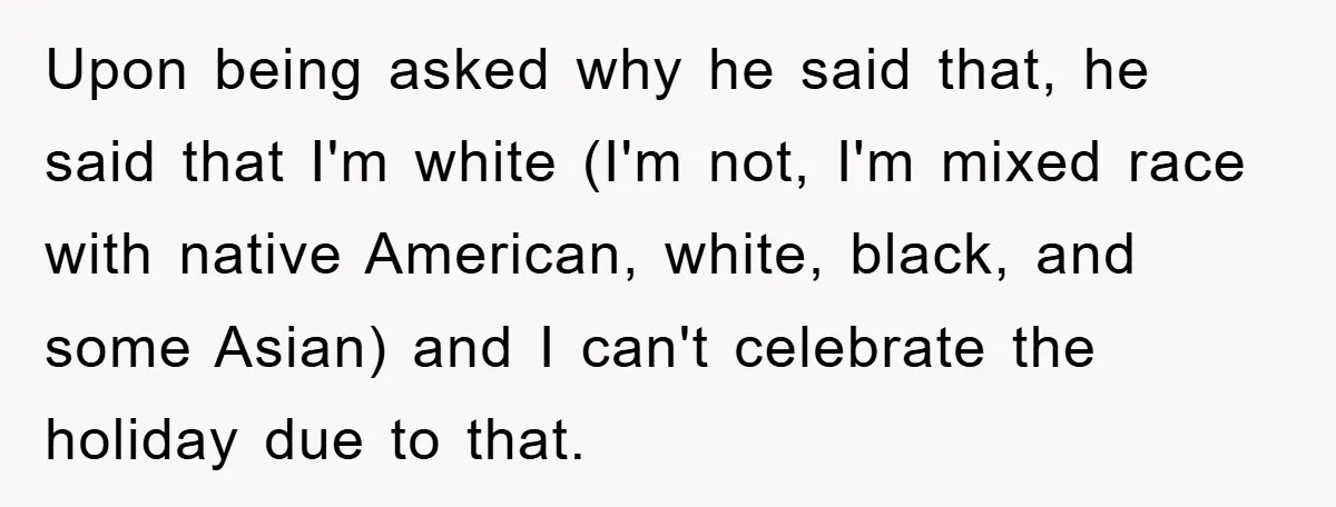 Friend Demands Man Stop Celebrating His Husband’s Heritage, Gets Schooled By The Internet Upon being asked why he said that, he said that I'm white (I'm not, I'm mixed race with native American, white, black, and some Asian) and I can't celebrate the...