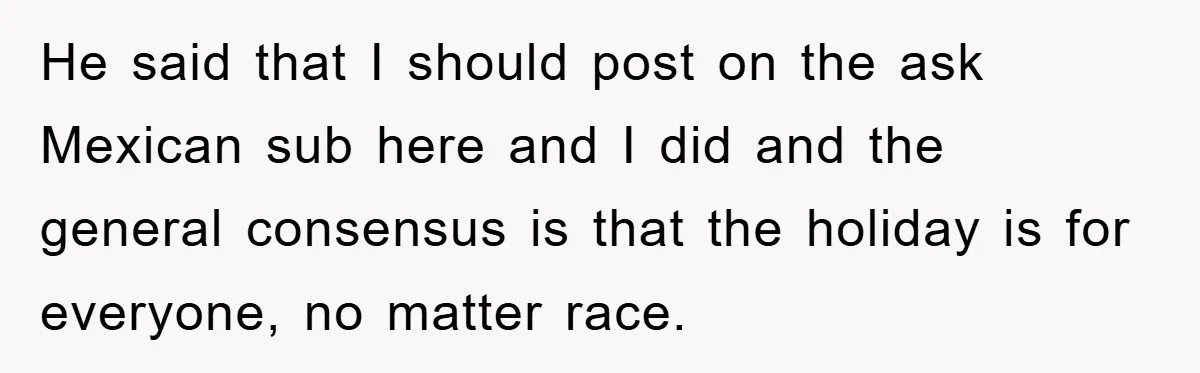 Friend Demands Man Stop Celebrating His Husband’s Heritage, Gets Schooled By The Internet He said that I should post on the ask Mexican sub here and I did and the general consensus is that the holiday is for everyone, no matter race.