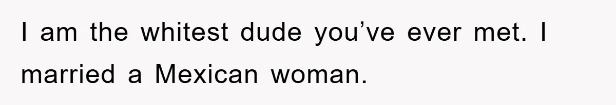 Friend Demands Man Stop Celebrating His Husband’s Heritage, Gets Schooled By The Internet I am the whitest dude you’ve ever met. I married a Mexican woman.
