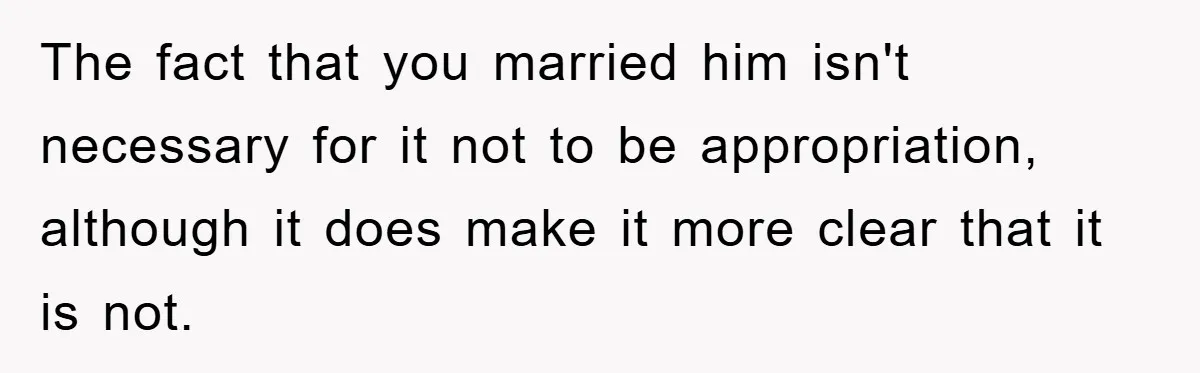 Friend Demands Man Stop Celebrating His Husband’s Heritage, Gets Schooled By The Internet The fact that you married him isn't necessary for it not to be appropriation, although it does make it more clear that it is not.