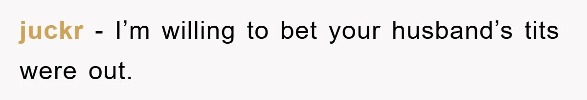 juckr - I’m willing to bet your husband’s tits were out.