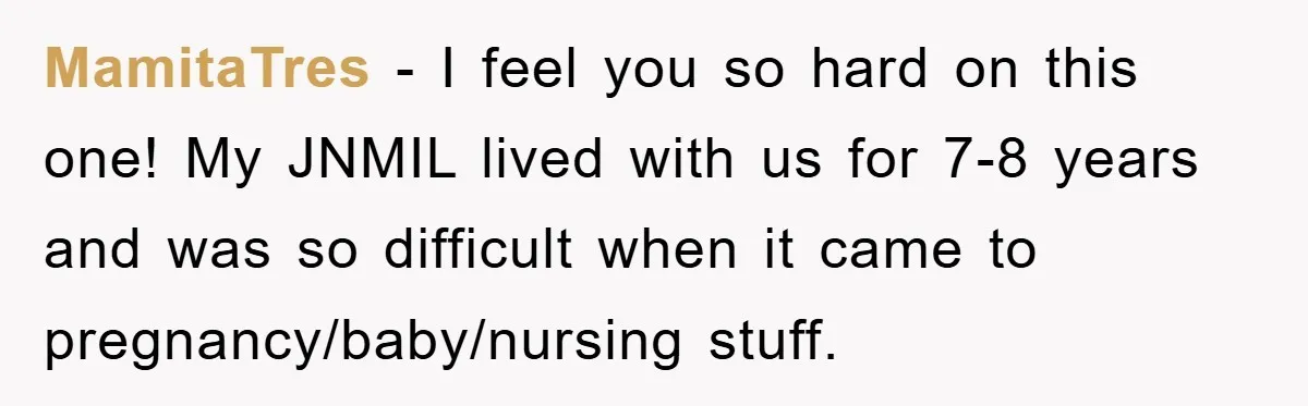 MamitaTres - I feel you so hard on this one! My JNMIL lived with us for 7-8 years and was so difficult when it came to pregnancy/baby/nursing stuff.
