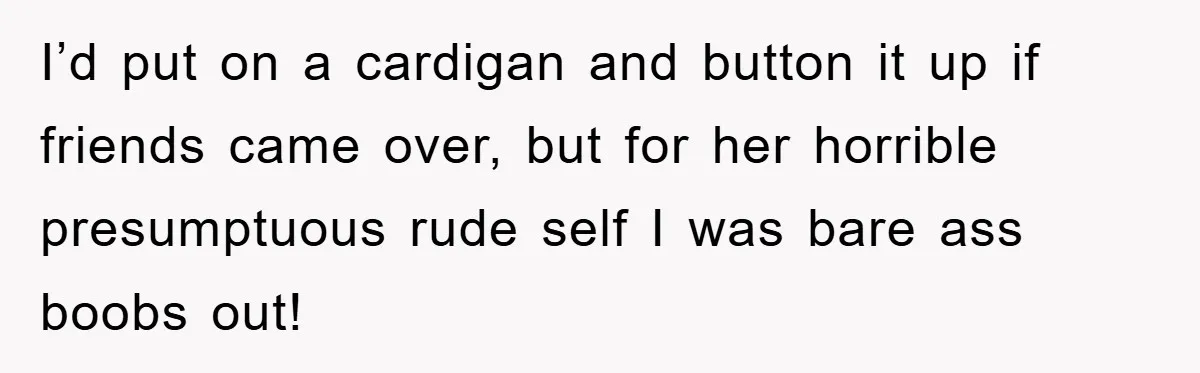 I’d put on a cardigan and button it up if friends came over, but for her horrible presumptuous rude self I was bare ass boobs out!