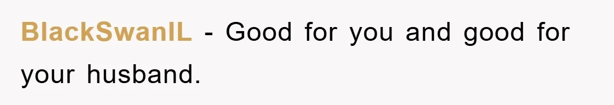 BlackSwanIL - Good for you and good for your husband.