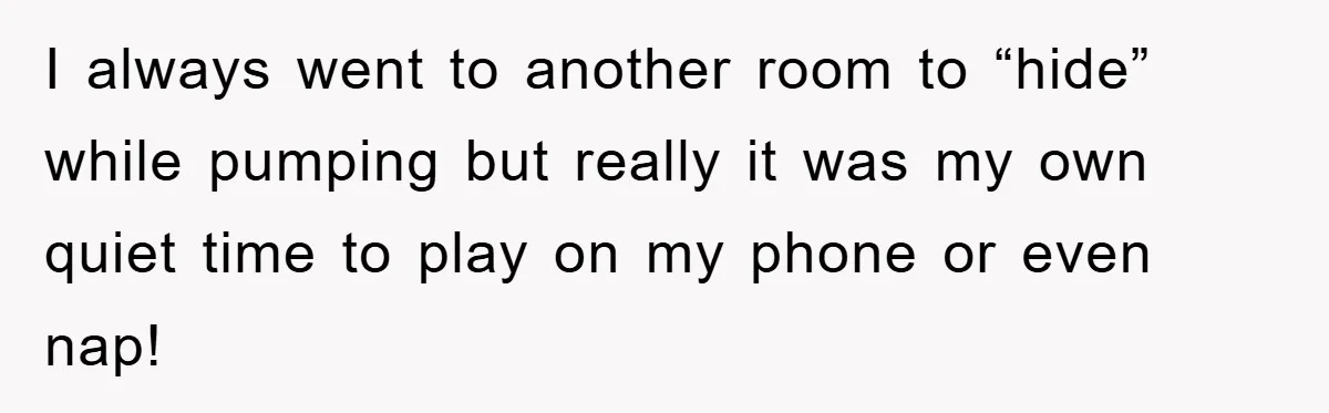 I always went to another room to “hide” while pumping but really it was my own quiet time to play on my phone or even nap!