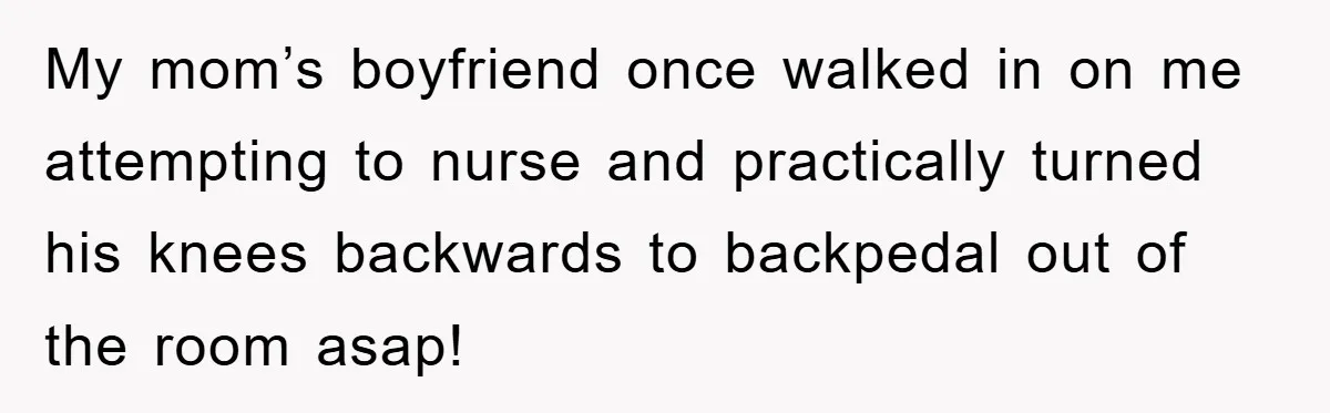 My mom’s boyfriend once walked in on me attempting to nurse and practically turned his knees backwards to backpedal out of the room asap!