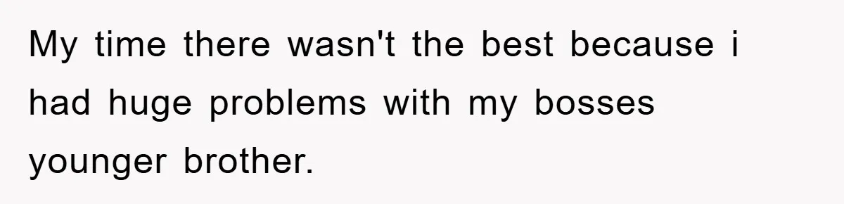 My time there wasn't the best because i had huge problems with my bosses younger brother.