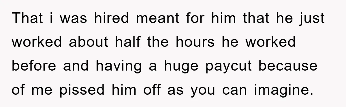 That i was hired meant for him that he just worked about half the hours he worked before and having a huge paycut because of me pissed him off as...