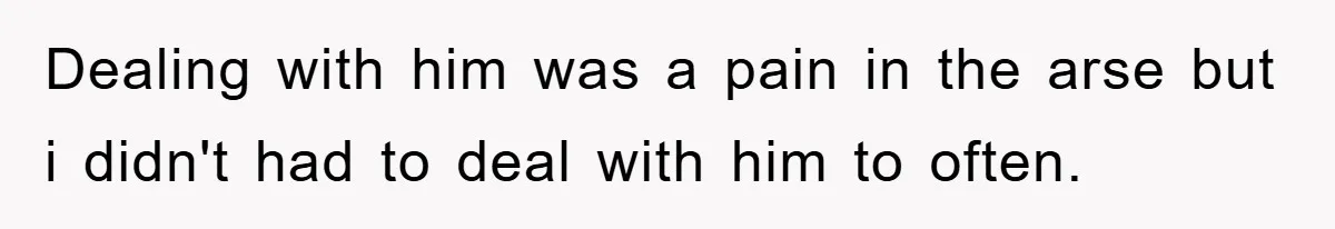 Dealing with him was a pain in the arse but i didn't had to deal with him to often.