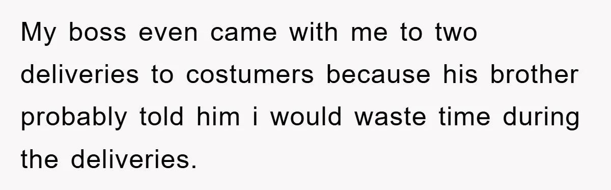 My boss even came with me to two deliveries to costumers because his brother probably told him i would waste time during the deliveries.