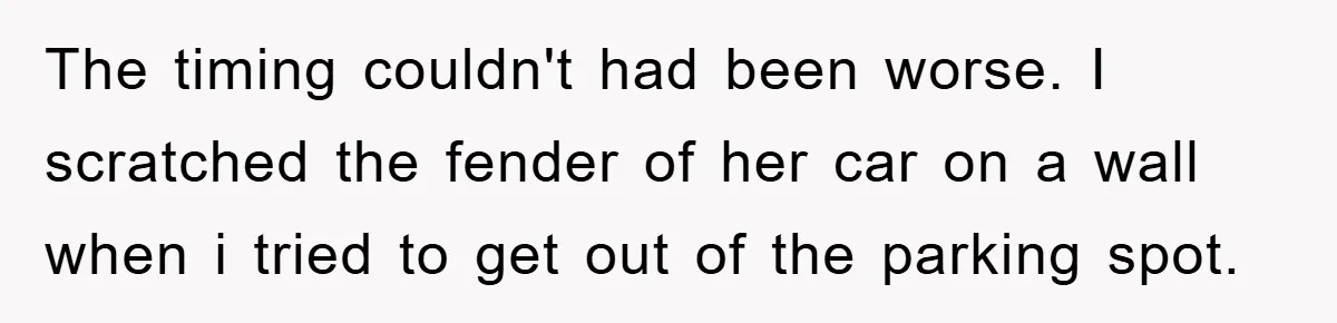 The timing couldn't had been worse. I scratched the fender of her car on a wall when i tried to get out of the parking spot.