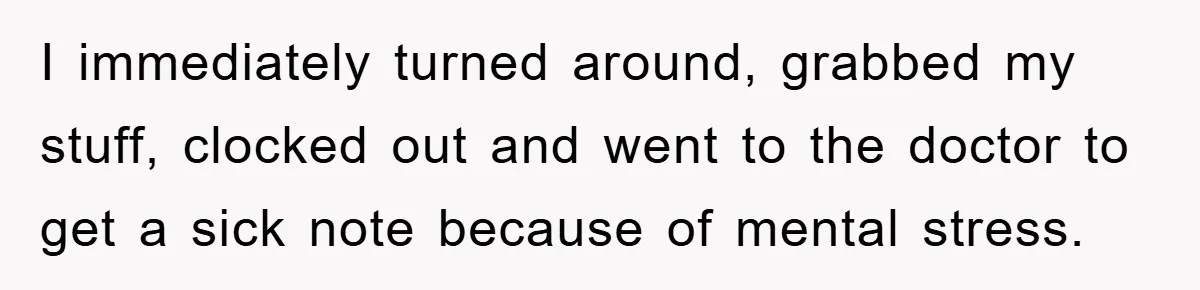 I immediately turned around, grabbed my stuff, clocked out and went to the doctor to get a sick note because of mental stress.