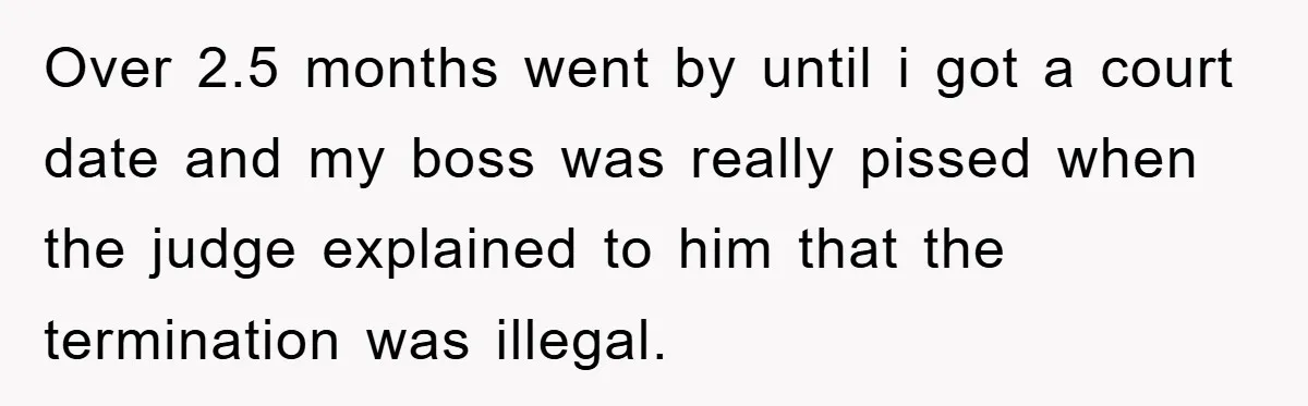 Over 2.5 months went by until i got a court date and my boss was really pissed when the judge explained to him that the termination was illegal.