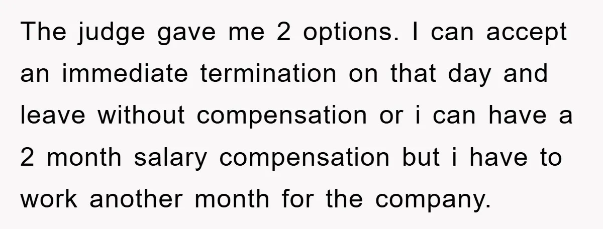 The judge gave me 2 options. I can accept an immediate termination on that day and leave without compensation or i can have a 2 month salary compensation but i...