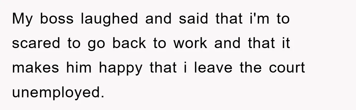 My boss laughed and said that i'm to scared to go back to work and that it makes him happy that i leave the court unemployed.