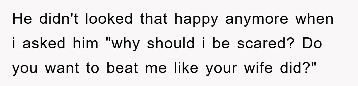 He didn't looked that happy anymore when i asked him "why should i be scared? Do you want to beat me like your wife did?"