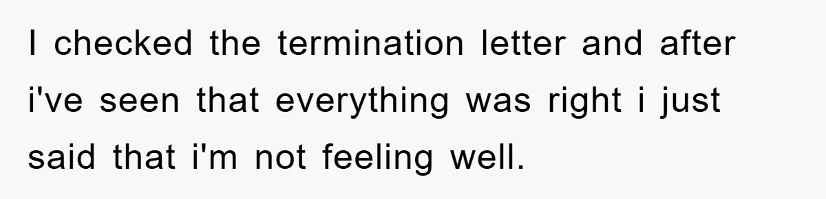 I checked the termination letter and after i've seen that everything was right i just said that i'm not feeling well.