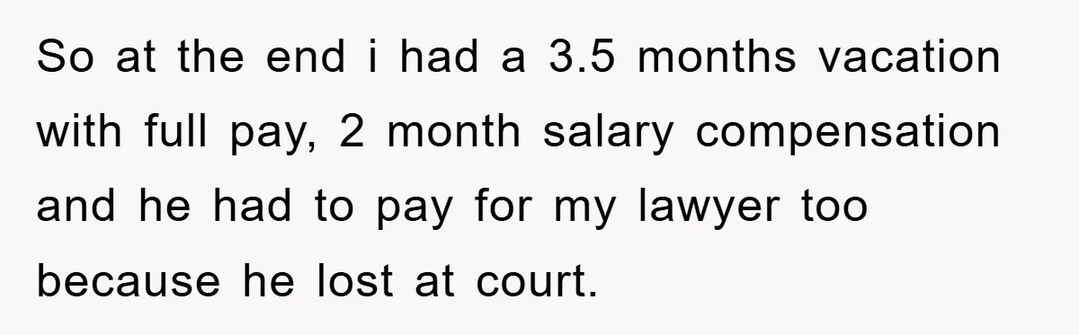 So at the end i had a 3.5 months vacation with full pay, 2 month salary compensation and he had to pay for my lawyer too because he lost at...