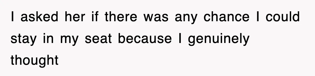 I asked her if there was any chance I could stay in my seat because I genuinely thought