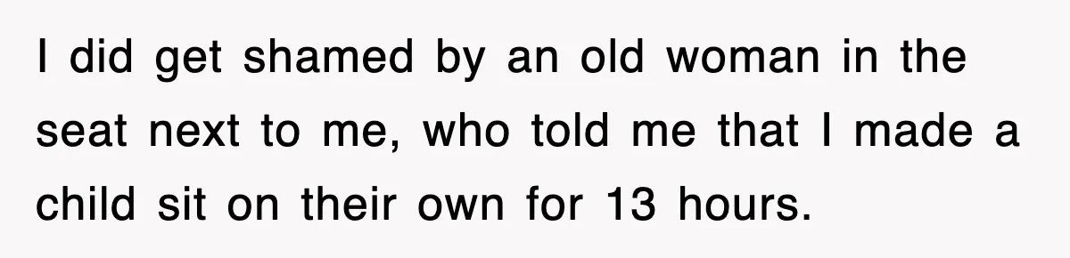 I did get shamed by an old woman in the seat next to me, who told me that I made a child sit on their own for 13 hours.