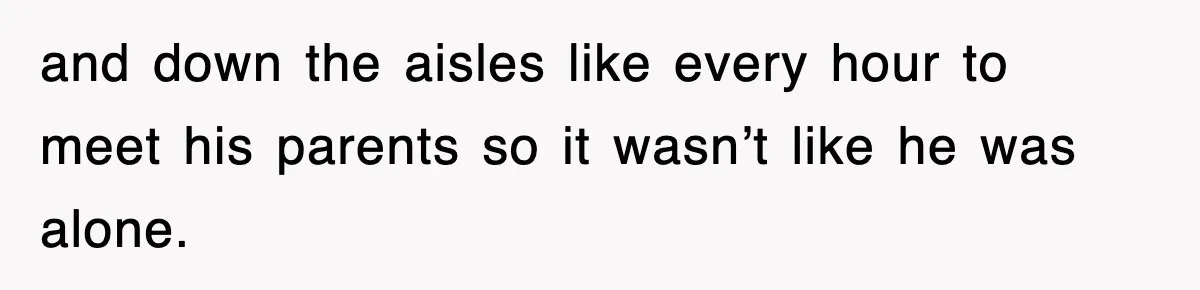 and down the aisles like every hour to meet his parents so it wasn’t like he was alone.