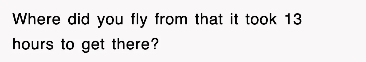 Where did you fly from that it took 13 hours to get there?